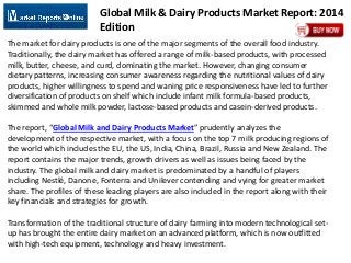 Global Milk & Dairy Products Market Report: 2014
Edition
The market for dairy products is one of the major segments of the overall food industry.
Traditionally, the dairy market has offered a range of milk-based products, with processed
milk, butter, cheese, and curd, dominating the market. However, changing consumer
dietary patterns, increasing consumer awareness regarding the nutritional values of dairy
products, higher willingness to spend and waning price responsiveness have led to further
diversification of products on shelf which include infant milk formula-based products,
skimmed and whole milk powder, lactose-based products and casein-derived products.
The report, “Global Milk and Dairy Products Market” prudently analyzes the
development of the respective market, with a focus on the top 7 milk producing regions of
the world which includes the EU, the US, India, China, Brazil, Russia and New Zealand. The
report contains the major trends, growth drivers as well as issues being faced by the
industry. The global milk and dairy market is predominated by a handful of players
including Nestlé, Danone, Fonterra and Unilever contending and vying for greater market
share. The profiles of these leading players are also included in the report along with their
key financials and strategies for growth.
Transformation of the traditional structure of dairy farming into modern technological set-
up has brought the entire dairy market on an advanced platform, which is now outfitted
with high-tech equipment, technology and heavy investment.
 