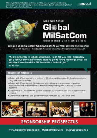 Europe’s Leading Military Communications Event for Satellite Professionals
Tuesday 8th November - Thursday 10th November | Park Plaza Riverbank Hotel | London, UK
SMi’s 18th Annual
C O N F E R E N C E & E X H I B I T I O N 2 0 1 6
www.globalmilsatcom.com #GlobalMilSatCom @SMiGroupDefence
SPONSORSHIP PROSPECTUS
“This is my first Global MilSatCom conference and it has been a very informative learning
experience. I look forward to coming back as a delegate from Canada and contributing further.”
Canadian Department of National Defence
BENEFITS OF ATTENDING
•	Global MilSatCom is growing in stature, in 2016 there will be over 450 attendees and over
20 government speakers
•	Global MilSatCom is a truly Global event with military and government attendees
represented from every continent, therefore strengthening your company’s Global
footprint
•	Attendance at Global MilSatCom has increased by 95% since 2005 and has grown year-
on-year
•	Attendance by military and government has increased by 130% since 2005
“As a newcomer to Global MilSatCom, I can tell you that I absolutely
got a lot out of the event and I hope to get to future meetings. It was an
excellent event and the SMi team did a fantastic job.”
U.S Air Force
 