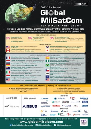 Europe’s Leading Military Communications Event for Satellite Professionals
Tuesday 7th November - Thursday 9th November 2017 | Park Plaza Riverbank Hotel | London, UK
Colonel Laurent Jannin, Head of Syracuse III and IV
Programs and MilSatCom Operations, DGA France
Colonel Jan der Kinderen, Programme Manager MilSatCom,
Defence Material Organisations (DMO), Netherlands MoD
Lieutenant Colonel Frank Ruckes, Staff Officer,
Cyber-/IT- Division, CIT I 3, German Federal MoD
Lieutenant Colonel James Dryburgh, DDC4OPS CIS Branch,
New Zealand Defence Force
Lieutenant Colonel Luigi Mauro, Chief SATCOM Section,
Department 1, Computer Science, Telematics and
Advanced Technologies, Italian MoD
Major Geoffroy Beaudot, SatCom and CIS Programme
Manager, Luxembourg Directorate of Defence
Dean Olson, Senior SATCOM Policy Analyst,
Chief Information Office, Department of Defense
Brigadier General Carlos de Salas,
Head of C4ISR & Space Programmes, Spanish Armed Forces
Commodore Christian Anuge, Director of ICT,
Nigerian Defence Space Agency
Colonel José Vagner Vital, Executive Vice President of Space
Systems Coordination and Implementation Commission
(CCISE), Department of Air & Space Technology - DCTA,
Brazilian Air Force
Lieutenant Colonel Martin Vlach, Senior Staff Officer,
Communication and Information Systems Agency,
Army of the Czech Republic
Mike Nichols, Chief, COMSATCOM Technical Support Branch,
DISA
Giovanni Durando, SatCom Service Owner,
NATO Communications and Information Agency
Mike Rupar, Branch Head, Transmission Technology Branch,
Code 5550, US Naval Research Laboratory
KEYNOTE ADDRESSES:
Deanna Ryals, Chief of International MilSatCom,
U.S. Air Force
Colonel Cameron Stoltz, Director Space Requirements,
Director-General Space, Canadian Forces
A: Global Government Payload Exploration
Hosted by: The Hosted Payload Alliance
8.30 - 12.00
B: Interference in SatCom Systems
Hosted by: Jamie Dronen, Director, MILSATCOM Future
& International Programmes, The Aerospace Corporation
12.30 - 16.00
PRE-CONFERENCE WORKSHOPS | Monday 6th November 2017
SMi’s 19th Annual
C O N F E R E N C E & E X H I B I T I O N 2 0 1 7
LEAD SPONSOR GOLD SPONSOR
MILITARY AND GOVERNMENT SPEAKERS ALSO INCLUDE:
To keep updated with programme developments or to reserve your place, please visit:
www.globalmilsatcom.com
Global MilSatCom Community #GlobalMilSatCom @SMiGroupDefence
SPONSORS
EXHIBITORS
HOST NATION KEYNOTE ADDRESSES:
Brigadier General Nag Jung Choi, Commander of Defence
Communication Command, Republic of Korea Military
Colonel Shinichiro Tsui, Counsellor National Space
Secretariat, Japanese Cabinet Office
Harriett Baldwin MP,
Minister for Defence
Procurement,
UK Ministry of Defence
Dr Graham Turnock,
Chief Executive,
UK Space Agency
Air Commodore Nick Hay,
Head of Capability C4ISR & SRO for Future Beyond
Line of Sight Programme, HQ Joint Forces Command,
UK Ministry of Defence
 
