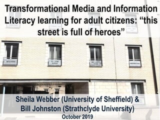 Transformational Media and Information
Literacy learning for adult citizens: “this
street is full of heroes”
Sheila Webber (University of Sheffield) &
Bill Johnston (Strathclyde University)
October 2019
 