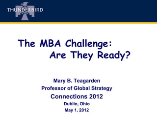 The MBA Challenge:
     Are They Ready?

         Mary B. Teagarden
    Professor of Global Strategy
       Connections 2012
            Dublin, Ohio
            May 1, 2012
 