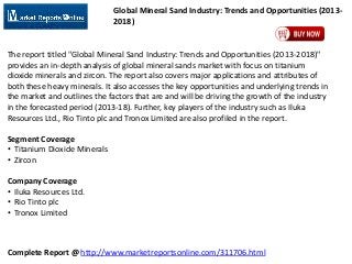 Global Mineral Sand Industry: Trends and Opportunities (20132018)

The report titled "Global Mineral Sand Industry: Trends and Opportunities (2013-2018)"
provides an in-depth analysis of global mineral sands market with focus on titanium
dioxide minerals and zircon. The report also covers major applications and attributes of
both these heavy minerals. It also accesses the key opportunities and underlying trends in
the market and outlines the factors that are and will be driving the growth of the industry
in the forecasted period (2013-18). Further, key players of the industry such as Iluka
Resources Ltd., Rio Tinto plc and Tronox Limited are also profiled in the report.
Segment Coverage
• Titanium Dioxide Minerals
• Zircon

Company Coverage
• Iluka Resources Ltd.
• Rio Tinto plc
• Tronox Limited

Complete Report @ http://www.marketreportsonline.com/311706.html

 