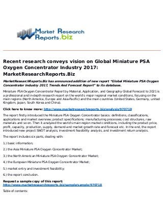 Recent research conveys vision on Global Miniature PSA
Oxygen Concentrator Industry 2017:
MarketResearchReports.Biz
MarketResearchReports.Biz has announced addition of new report “Global Miniature PSA Oxygen
Concentrator Industry 2017, Trends And Forecast Report” to its database.
Miniature PSA Oxygen Concentrator Report by Material, Application, and Geography Global Forecast to 2021 is
a professional and in-depth research report on the world's major regional market conditions, focusing on the
main regions (North America, Europe and Asia-Pacific) and the main countries (United States, Germany, united
Kingdom, Japan, South Korea and China).
Click here to know more: http://www.marketresearchreports.biz/analysis/970718
The report firstly introduced the Miniature PSA Oxygen Concentrator basics: definitions, classifications,
applications and market overview; product specifications; manufacturing processes; cost structures, raw
materials and so on. Then it analyzed the world's main region market conditions, including the product price,
profit, capacity, production, supply, demand and market growth rate and forecast etc. In the end, the report
introduced new project SWOT analysis, investment feasibility analysis, and investment return analysis.
The report includes six parts, dealing with:
1.) basic information;
2.) the Asia Miniature PSA Oxygen Concentrator Market;
3.) the North American Miniature PSA Oxygen Concentrator Market;
4.) the European Miniature PSA Oxygen Concentrator Market;
5.) market entry and investment feasibility;
6.) the report conclusion.
Request a sample copy of this report:
http://www.marketresearchreports.biz/sample/sample/970718
Table of contents:
 