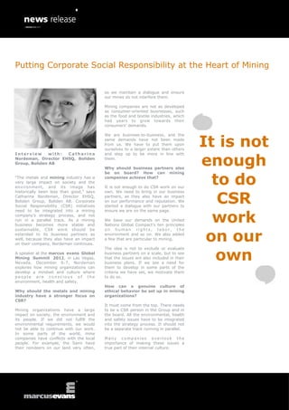 Putting Corporate Social Responsibility at the Heart of Mining


                                          so we maintain a dialogue and ensure
                                          our mines do not interfere them.

                                          Mining companies are not as developed
                                          as consumer-oriented businesses, such
                                          as the food and textile industries, which
                                          had years to grow towards their
                                          consumers’ demands.




                                                                                       It is not
                                          We are business-to-business, and the
                                          same demands have not been made
                                          from us. We have to put them upon
                                          ourselves to a larger extent than others


                                                                                       enough
Interview      with: Catharina            and step up to be more in line with
Nordeman, Director EHSQ, Boliden          them.
Group, Boliden AB
                                          Why should business partners also


                                                                                         to do
                                          be on board? How can mining
“The metals and mining industry has a     companies achieve that?
very large impact on society and the
environment, and its image has            It is not enough to do CSR work on our


                                                                                          CSR
historically been less than good,” says   own. We need to bring in our business
Catharina Nordeman, Director EHSQ,        partners, as they also have an impact
Boliden Group, Boliden AB. Corporate      on our performance and reputation. We
Social Responsibility (CSR) initiatives   started a dialogue with our partners to


                                                                                         work
need to be integrated into a mining       ensure we are on the same page.
company’s strategy process, and not
run in a parallel track. As a mining      We base our demands on the United
business becomes more stable and          Nations Global Compact’s ten principles


                                                                                        on our
sustainable, CSR work should be           on human rights, labor, the
extended to its business partners as      environment and so on. We also added
well, because they also have an impact    a few that are particular to mining.
on their company, Nordeman continues.


                                                                                          own
                                          The idea is not to exclude or evaluate
A speaker at the marcus evans Global      business partners on a scale, but to see
Mining Summit 2012, in Las Vegas,         that the issues are also included in their
Nevada, December 6-7, Nordeman            business plans. If we see a need for
explores how mining organizations can     them to develop in some parts of the
develop a mindset and culture where       criteria we have set, we motivate them
people are conscious of the               to do so.
environment, health and safety.
                                          How can a genuine culture of
Why should the metals and mining          ethical behavior be set up in mining
industry have a stronger focus on         organizations?
CSR?
                                          It must come from the top. There needs
Mining organizations have a large         to be a CSR person in the Group and in
impact on society, the environment and    the board. All the environmental, health
its people. If we did not fulfill the     and safety issues have to be integrated
environmental requirements, we would      into the strategy process. It should not
not be able to continue with our work.    be a separate track running in parallel.
In some parts of the world, mine
companies have conflicts with the local   Many companies overlook the
people. For example, the Sami have        importance of making these issues a
their reindeers on our land very often,   true part of their internal culture.
 