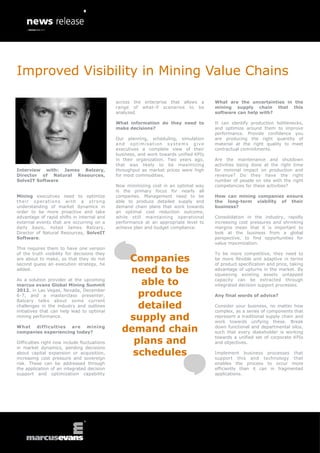 Improved Visibility in Mining Value Chains

                                              across the enterprise that allows a       What are the uncertainties in the
                                              range of what-if scenarios to be          mining supply chain that this
                                              analyzed.                                 software can help with?

                                              What information do they need to          It can identify production bottlenecks,
                                              make decisions?                           and optimize around them to improve
                                                                                        performance. Provide confidence you
                                              Our planning, scheduling, simulation      are producing the right quantity of
                                              and optimisation systems give             material at the right quality to meet
                                              executives a complete view of their       contractual commitments.
                                              business, and work towards unified KPIs
                                              in their organization. Two years ago,     Are the maintenance and shutdown
                                              that was likely to be maximizing          activities being done at the right time
Interview with: James Balzary,                throughput as market prices were high     for minimal impact on production and
Director of Natural Resources,                for most commodities.                     revenue? Do they have the right
SolveIT Software                                                                        number of people on site with the right
                                              Now minimizing cost in an optimal way     competencies for these activities?
                                              is the primary focus for nearly all
Mining executives need to optimize            companies. Management need to be          How can mining companies ensure
th e ir opera ti on s wi th a stron g         able to produce detailed supply and       the long-term viability of their
understanding of market dynamics in           demand chain plans that work towards      business?
order to be more proactive and take           an optimal cost reduction outcome,
advantage of rapid shifts in internal and     while still maintaining operational       Consolidation in the industry, rapidly
external events that are occurring on a       performance at an appropriate level to    increasing cost pressures and shrinking
daily basis, noted James Balzary,             achieve plan and budget compliance.       margins mean that it is important to
Director of Natural Resources, SolveIT                                                  look at the business from a global
Software.                                                                               perspective, to find opportunities for
                                                                                        value maximization.
This requires them to have one version
of the truth visibility for decisions they                                              To be more competitive, they need to
are about to make, so that they do not
second guess an execution strategy, he
                                                 Companies                              be more flexible and adaptive in terms
                                                                                        of product specification and price, taking
added.
                                                 need to be                             advantage of upturns in the market. By
                                                                                        squeezing existing assets untapped
As a solution provider at the upcoming
marcus evans Global Mining Summit                  able to                              capacity can be extracted through
                                                                                        integrated decision support processes.

                                                   produce
2012, in Las Vegas, Nevada, December
6-7, and a masterclass presenter,                                                       Any final words of advice?
Balzary talks about some current
challenges in the industry and outlines
initiatives that can help lead to optimal
                                                   detailed                             Consider your business, no matter how
                                                                                        complex, as a series of components that
mining performance.
                                                 supply and                             represent a traditional supply chain and
                                                                                        work towards unifying these. Break
What difficulties are mining
companies experiencing today?                   demand chain                            down functional and departmental silos,
                                                                                        such that every stakeholder is working

                                                  plans and
                                                                                        towards a unified set of corporate KPIs
Difficulties right now include fluctuations                                             and objectives.
in market dynamics, pending decisions
about capital expansion or acquisition,
increasing cost pressure and sovereign
                                                  schedules                             Implement business processes that
                                                                                        support this and technology that
risk. These can be addressed through                                                    enables the process to occur more
the application of an integrated decision                                               efficiently than it can in fragmented
support and optimization capability                                                     applications.
 