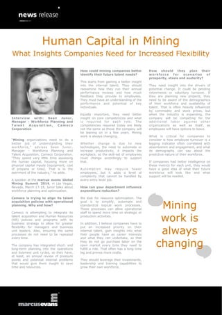 Human Capital in Mining
What Insights Companies Need for Increased Flexibility
How could mining companies better
identify their future talent needs?
This starts from gaining a better insight
into the internal talent. They should
reexamine how they run their annual
performance reviews and how much
feedback they provide to employees.
They must have an understanding of the
performance and potential of key
individuals.
Interview with: Sean Junor,
Manager - Workforce Planning and
Talent
Acquisition,
Cameco
Corporation
“Mining organizations need to do a
better job of understanding their
workforce,” advises Sean Junor,
Manager - Workforce Planning and
Talent Acquisition, Cameco Corporation.
“They spend very little time assessing
the human capital, focusing more on
physical capital inputs (equipment, cost
of propane or tires). That is to the
detriment of the industry,” he adds.
A speaker at the marcus evans Global
Mining Summit 2014, in Las Vegas,
Nevada, March 17-18, Junor talks about
workforce planning and optimization.
Cameco is trying to align its talent
acquisition policies with operational
planning. Why and how?
Cameco is attempting to integrate its
talent acquisition and Human Resources
(HR) policies and programs with its
business strategy to allow for greater
flexibility for managers and business
unit leaders. Also, ensuring the same
processes do not need to be repeated
every time.
The company has integrated short- and
long-term planning into the operations
and business unit cycles, so they have,
at least, an annual review of pressure
points and potential internal problems
that would give them insight to save
time and resources.

Equally important, they need better
insight on core competencies and what
is required for each role. The
competencies required today are likely
not the same as those the company will
be leaning on in a few years. Mining
work is always changing.
Whether change is due to new
technologies, the need to automate or
increase productivity, it impacts the
workplace, so the skill-set of employees
must change accordingly to support
that.
A u to m a t io n m ay r e q u ir e f e w e r
employees, but it adds a level of
complexity that cannot be handled by
every entry level job.

How should they plan their
w o rk f o r c e
for
s c en a ri o s
of
prosperity, stasis and austerity?
They need insight into the drivers of
potential change. It could be pending
retirements or voluntary turnover. If
they are planning new projects, they
need to be aware of the demographics
of their workforce and availability of
talent. That is often heavily influenced
by commodity and stock prices, but
when the industry is expanding, the
company will be competing for the
additional labor against other
organizations as well as itself, as
employees will have options to leave.
What is critical for companies to
consider is how employee turnover is a
lagging indicator often correlated with
absenteeism and engagement, and what
its demography can say about the
predictive nature of their workforce.
If companies had better intelligence on
these metrics for each unit, they would
have a good idea of what their future
workforce will look like and what
support will be needed.

How can your department influence
expenditure reduction?
We look for resource optimization. The
goal is to simplify, automate and
standardize logical work processes.
These processes can allow operational
staff to spend more time on strategic or
production activities.
In addition, I believe companies have to
put an increased priority on their
internal talent, gain insights into what
their people have as career interests
and what they can undertake, so that
they do not go purchase labor on the
open market every time they need to
fulfill a role. That often has a long time
lag and proves more costly.
They should leverage their investments,
leadership and training capabilities to
grow their own workforce.

Mining
work is
always
changing

 