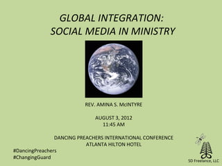 GLOBAL INTEGRATION:
             SOCIAL MEDIA IN MINISTRY




                          REV. AMINA S. McINTYRE

                             AUGUST 3, 2012
                               11:45 AM

                DANCING PREACHERS INTERNATIONAL CONFERENCE
                           ATLANTA HILTON HOTEL
#DancingPreachers
#ChangingGuard
                                                             SD Freelance, LLC
 