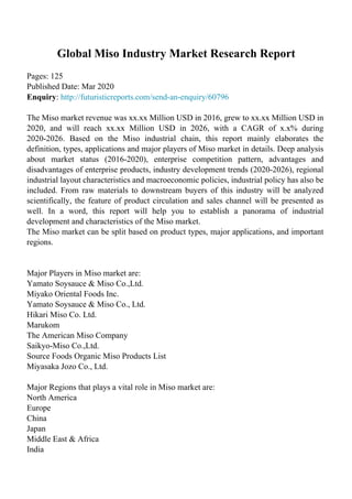 Global Miso Industry Market Research Report
Pages: 125
Published Date: Mar 2020
Enquiry: http://futuristicreports.com/send-an-enquiry/60796
The Miso market revenue was xx.xx Million USD in 2016, grew to xx.xx Million USD in
2020, and will reach xx.xx Million USD in 2026, with a CAGR of x.x% during
2020-2026. Based on the Miso industrial chain, this report mainly elaborates the
definition, types, applications and major players of Miso market in details. Deep analysis
about market status (2016-2020), enterprise competition pattern, advantages and
disadvantages of enterprise products, industry development trends (2020-2026), regional
industrial layout characteristics and macroeconomic policies, industrial policy has also be
included. From raw materials to downstream buyers of this industry will be analyzed
scientifically, the feature of product circulation and sales channel will be presented as
well. In a word, this report will help you to establish a panorama of industrial
development and characteristics of the Miso market.
The Miso market can be split based on product types, major applications, and important
regions.
Major Players in Miso market are:
Yamato Soysauce & Miso Co.,Ltd.
Miyako Oriental Foods Inc.
Yamato Soysauce & Miso Co., Ltd.
Hikari Miso Co. Ltd.
Marukom
The American Miso Company
Saikyo-Miso Co.,Ltd.
Source Foods Organic Miso Products List
Miyasaka Jozo Co., Ltd.
Major Regions that plays a vital role in Miso market are:
North America
Europe
China
Japan
Middle East & Africa
India
 