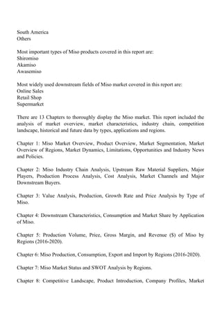 South America
Others
Most important types of Miso products covered in this report are:
Shiromiso
Akamiso
Awasemiso
Most widely used downstream fields of Miso market covered in this report are:
Online Sales
Retail Shop
Supermarket
There are 13 Chapters to thoroughly display the Miso market. This report included the
analysis of market overview, market characteristics, industry chain, competition
landscape, historical and future data by types, applications and regions.
Chapter 1: Miso Market Overview, Product Overview, Market Segmentation, Market
Overview of Regions, Market Dynamics, Limitations, Opportunities and Industry News
and Policies.
Chapter 2: Miso Industry Chain Analysis, Upstream Raw Material Suppliers, Major
Players, Production Process Analysis, Cost Analysis, Market Channels and Major
Downstream Buyers.
Chapter 3: Value Analysis, Production, Growth Rate and Price Analysis by Type of
Miso.
Chapter 4: Downstream Characteristics, Consumption and Market Share by Application
of Miso.
Chapter 5: Production Volume, Price, Gross Margin, and Revenue ($) of Miso by
Regions (2016-2020).
Chapter 6: Miso Production, Consumption, Export and Import by Regions (2016-2020).
Chapter 7: Miso Market Status and SWOT Analysis by Regions.
Chapter 8: Competitive Landscape, Product Introduction, Company Profiles, Market
 