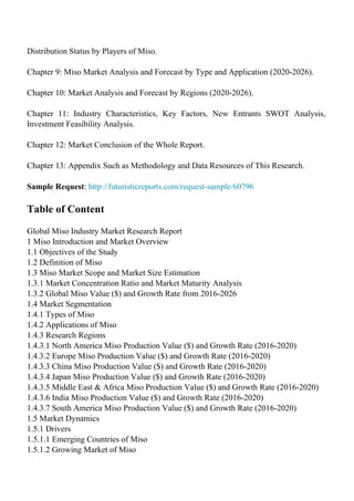 Distribution Status by Players of Miso.
Chapter 9: Miso Market Analysis and Forecast by Type and Application (2020-2026).
Chapter 10: Market Analysis and Forecast by Regions (2020-2026).
Chapter 11: Industry Characteristics, Key Factors, New Entrants SWOT Analysis,
Investment Feasibility Analysis.
Chapter 12: Market Conclusion of the Whole Report.
Chapter 13: Appendix Such as Methodology and Data Resources of This Research.
Sample Request: http://futuristicreports.com/request-sample/60796
Table of Content
Global Miso Industry Market Research Report
1 Miso Introduction and Market Overview
1.1 Objectives of the Study
1.2 Definition of Miso
1.3 Miso Market Scope and Market Size Estimation
1.3.1 Market Concentration Ratio and Market Maturity Analysis
1.3.2 Global Miso Value ($) and Growth Rate from 2016-2026
1.4 Market Segmentation
1.4.1 Types of Miso
1.4.2 Applications of Miso
1.4.3 Research Regions
1.4.3.1 North America Miso Production Value ($) and Growth Rate (2016-2020)
1.4.3.2 Europe Miso Production Value ($) and Growth Rate (2016-2020)
1.4.3.3 China Miso Production Value ($) and Growth Rate (2016-2020)
1.4.3.4 Japan Miso Production Value ($) and Growth Rate (2016-2020)
1.4.3.5 Middle East & Africa Miso Production Value ($) and Growth Rate (2016-2020)
1.4.3.6 India Miso Production Value ($) and Growth Rate (2016-2020)
1.4.3.7 South America Miso Production Value ($) and Growth Rate (2016-2020)
1.5 Market Dynamics
1.5.1 Drivers
1.5.1.1 Emerging Countries of Miso
1.5.1.2 Growing Market of Miso
 