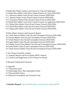 9 Global Miso Market Analysis and Forecast by Type and Application
9.1 Global Miso Market Value ($) & Volume Forecast, by Type (2020-2026)
9.1.1 Shiromiso Market Value ($) and Volume Forecast (2020-2026)
9.1.2 Akamiso Market Value ($) and Volume Forecast (2020-2026)
9.1.3 Awasemiso Market Value ($) and Volume Forecast (2020-2026)
9.2 Global Miso Market Value ($) & Volume Forecast, by Application (2020-2026)
9.2.1 Online Sales Market Value ($) and Volume Forecast (2020-2026)
9.2.2 Retail Shop Market Value ($) and Volume Forecast (2020-2026)
9.2.3 Supermarket Market Value ($) and Volume Forecast (2020-2026)
10 Miso Market Analysis and Forecast by Region
10.1 North America Market Value ($) and Consumption Forecast (2020-2026)
10.2 Europe Market Value ($) and Consumption Forecast (2020-2026)
10.3 China Market Value ($) and Consumption Forecast (2020-2026)
10.4 Japan Market Value ($) and Consumption Forecast (2020-2026)
10.5 Middle East & Africa Market Value ($) and Consumption Forecast (2020-2026)
10.6 India Market Value ($) and Consumption Forecast (2020-2026)
10.7 South America Market Value ($) and Consumption Forecast (2020-2026)
11 New Project Feasibility Analysis
11.1 Industry Barriers and New Entrants SWOT Analysis
11.2 Analysis and Suggestions on New Project Investment
12 Research Finding and Conclusion
13 Appendix
13.1 Discussion Guide
13.2 Knowledge Store: Maia Subscription Portal
13.3 Research Data Source
13.4 Research Assumptions and Acronyms Used
Customize Request: http://futuristicreports.com/customize-request/60796
Powered by TCPDF (www.tcpdf.org)
 