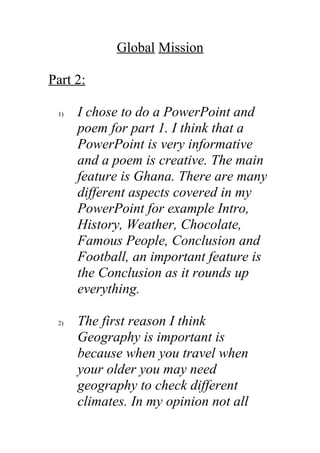 Global Mission

Part 2:

 1)   I chose to do a PowerPoint and
      poem for part 1. I think that a
      PowerPoint is very informative
      and a poem is creative. The main
      feature is Ghana. There are many
      different aspects covered in my
      PowerPoint for example Intro,
      History, Weather, Chocolate,
      Famous People, Conclusion and
      Football, an important feature is
      the Conclusion as it rounds up
      everything.

 2)   The first reason I think
      Geography is important is
      because when you travel when
      your older you may need
      geography to check different
      climates. In my opinion not all
 