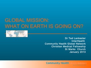 GLOBAL MISSION:
WHAT ON EARTH IS GOING ON?

                            Dr Ted Lankester
                                 InterHealth
             Community Health Global Network
                 Christian Medical Fellowship
                            St Marks Church
                                January 2013




                                  an InterHealth project
 