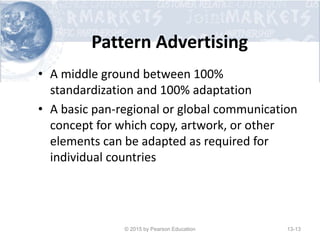 Pattern Advertising
• A middle ground between 100%
standardization and 100% adaptation
• A basic pan-regional or global communication
concept for which copy, artwork, or other
elements can be adapted as required for
individual countries
© 2015 by Pearson Education 13-13
 