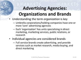 Advertising Agencies:
Organizations and Brands
• Understanding the term organization is key
– Umbrella corporations/holding companies have one or
more ‘core’ advertising agencies
– Each ‘organization’ has units specializing in direct
marketing, marketing services, public relations, or
research
• Individual agencies are considered brands
– Full service brands create advertising, and provide
services such as market research, media buying, and
direct marketing
© 2015 by Pearson Education 13-15
 