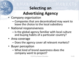 Selecting an
Advertising Agency
• Company organization
– Companies that are decentralized may want to
leave the choice to the local subsidiary
• National responsiveness
– Is the global agency familiar with local culture
and buying habits of a particular country?
• Area coverage
– Does the agency cover all relevant markets?
• Buyer perception
– What kind of brand awareness does the
company want to project?
© 2015 by Pearson Education 13-18
 