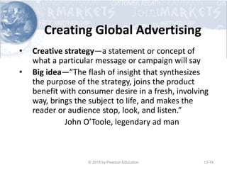Creating Global Advertising
• Creative strategy—a statement or concept of
what a particular message or campaign will say
• Big idea—”The flash of insight that synthesizes
the purpose of the strategy, joins the product
benefit with consumer desire in a fresh, involving
way, brings the subject to life, and makes the
reader or audience stop, look, and listen.”
John O’Toole, legendary ad man
© 2015 by Pearson Education 13-19
 