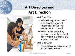 Art Directors and
Art Direction
• Art Directors
– Advertising professional
who has the general
responsibility for the
overall look of an ad
– Will choose graphics,
pictures, type styles, and
other visual elements that
appear in an ad
• Art Direction
– The visional presentation of
an advertisement
© 2015 by Pearson Education 13-24
 