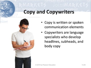 Copy and Copywriters
• Copy is written or spoken
communication elements
• Copywriters are language
specialists who develop
headlines, subheads, and
body copy
© 2015 by Pearson Education 13-25
 