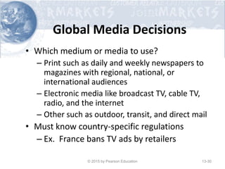 Global Media Decisions
• Which medium or media to use?
– Print such as daily and weekly newspapers to
magazines with regional, national, or
international audiences
– Electronic media like broadcast TV, cable TV,
radio, and the internet
– Other such as outdoor, transit, and direct mail
• Must know country-specific regulations
– Ex. France bans TV ads by retailers
© 2015 by Pearson Education 13-30
 