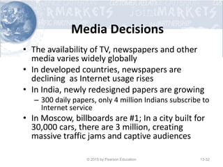 Media Decisions
• The availability of TV, newspapers and other
media varies widely globally
• In developed countries, newspapers are
declining as Internet usage rises
• In India, newly redesigned papers are growing
– 300 daily papers, only 4 million Indians subscribe to
Internet service
• In Moscow, billboards are #1; In a city built for
30,000 cars, there are 3 million, creating
massive traffic jams and captive audiences
© 2015 by Pearson Education 13-32
 