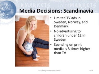 Media Decisions: Scandinavia
• Limited TV ads in
Sweden, Norway, and
Denmark
• No advertising to
children under 12 in
Sweden
• Spending on print
media is 3 times higher
than TV
© 2015 by Pearson Education 13-34
 