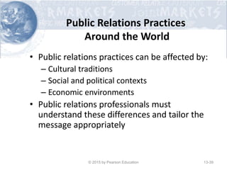 Public Relations Practices
Around the World
• Public relations practices can be affected by:
– Cultural traditions
– Social and political contexts
– Economic environments
• Public relations professionals must
understand these differences and tailor the
message appropriately
© 2015 by Pearson Education 13-39
 