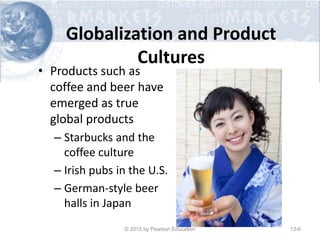 Globalization and Product
Cultures
• Products such as
coffee and beer have
emerged as true
global products
– Starbucks and the
coffee culture
– Irish pubs in the U.S.
– German-style beer
halls in Japan
© 2015 by Pearson Education 13-6
 