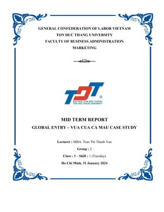 GENERAL CONFEDERATION OF LABOR VIETNAM
TON DUC THANG UNIVERSITY
FACULTY OF BUSINESS ADMINISTRATION
MARKETING
--------
MID TERM REPORT
GLOBAL ENTRY – VUA CUA CA MAU CASE STUDY
Lecturer : MBA. Tran Thi Thanh Van
Group : 2
Class : 3 – Shift : 1 (Tuesday)
Ho Chi Minh, 31 January 2024
 