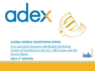 GLOBAL MOBILE ADVERTISING SPEND
A co-operation between IAB Mobile Marketing
Center of Excellence in the U.S., IAB Europe and IHS
Screen Digest
2011 1ST EDITION
 
