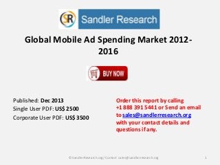 Global Mobile Ad Spending Market 2012-
2016
Order this report by calling
+1 888 391 5441 or Send an email
to sales@sandlerresearch.org
with your contact details and
questions if any.
1© SandlerResearch.org/ Contact sales@sandlerresearch.org
Published: Dec 2013
Single User PDF: US$ 2500
Corporate User PDF: US$ 3500
 