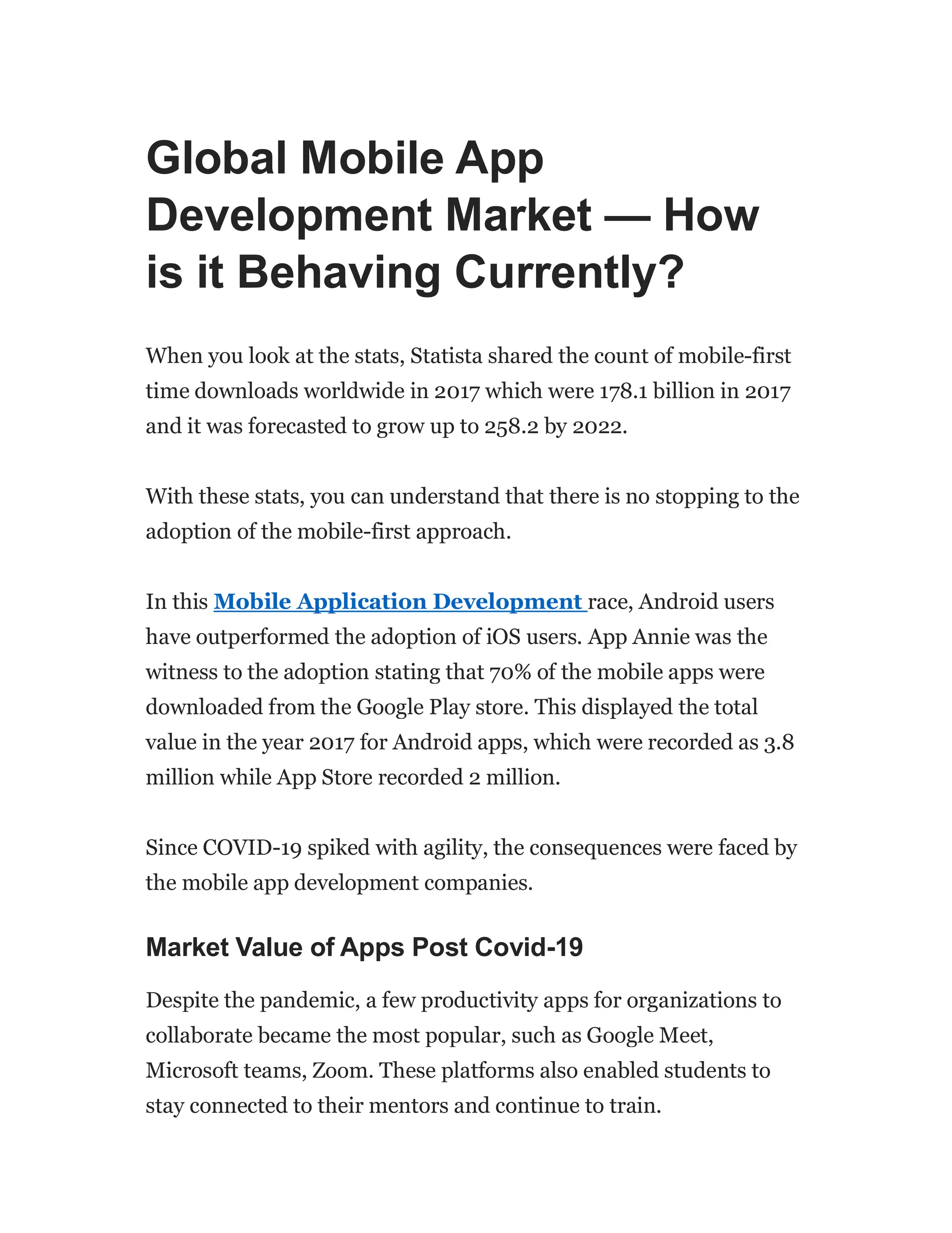 Global Mobile App
Development Market — How
is it Behaving Currently?
When you look at the stats, Statista shared the count of mobile-first
time downloads worldwide in 2017 which were 178.1 billion in 2017
and it was forecasted to grow up to 258.2 by 2022.
With these stats, you can understand that there is no stopping to the
adoption of the mobile-first approach.
In this Mobile Application Development race, Android users
have outperformed the adoption of iOS users. App Annie was the
witness to the adoption stating that 70% of the mobile apps were
downloaded from the Google Play store. This displayed the total
value in the year 2017 for Android apps, which were recorded as 3.8
million while App Store recorded 2 million.
Since COVID-19 spiked with agility, the consequences were faced by
the mobile app development companies.
Market Value of Apps Post Covid-19
Despite the pandemic, a few productivity apps for organizations to
collaborate became the most popular, such as Google Meet,
Microsoft teams, Zoom. These platforms also enabled students to
stay connected to their mentors and continue to train.
 