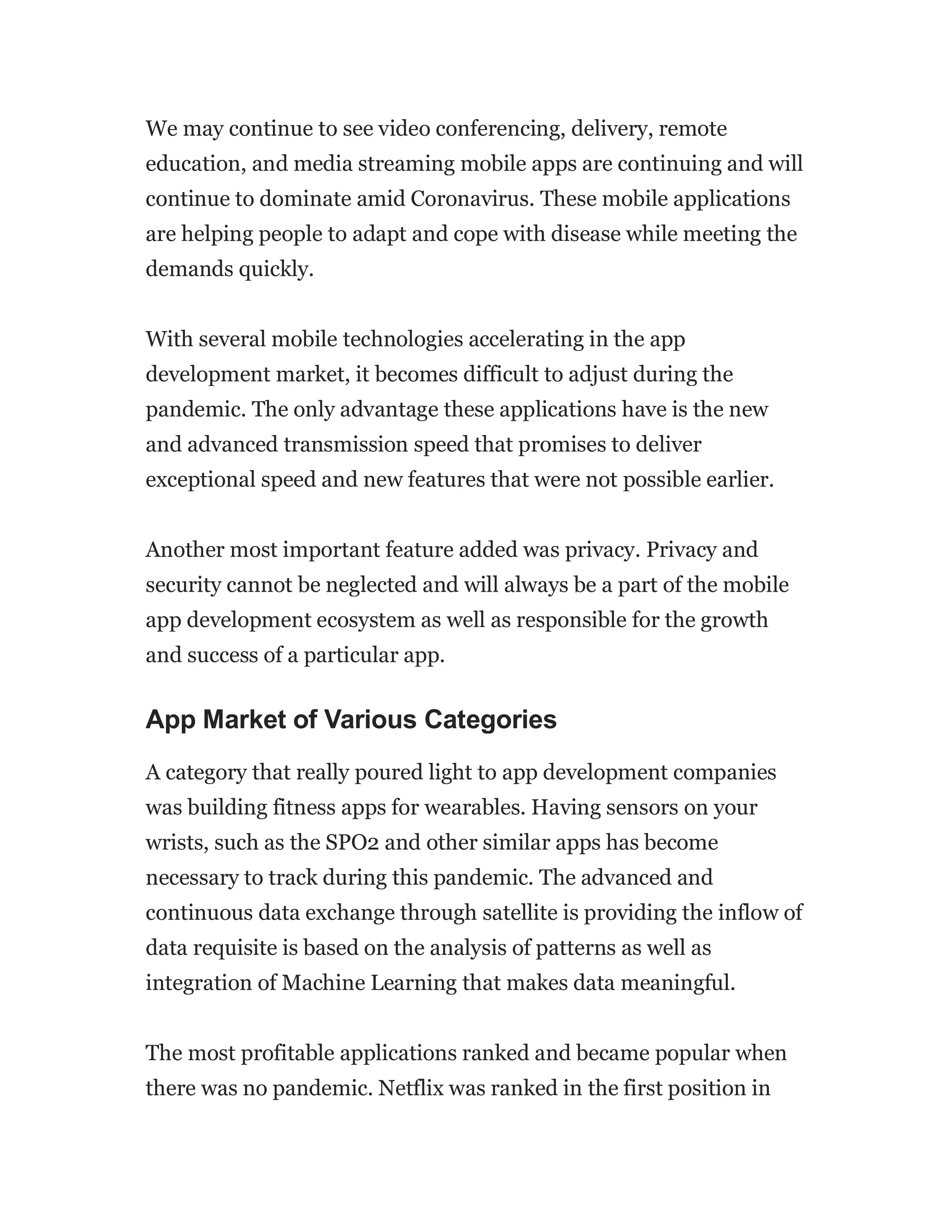 We may continue to see video conferencing, delivery, remote
education, and media streaming mobile apps are continuing and will
continue to dominate amid Coronavirus. These mobile applications
are helping people to adapt and cope with disease while meeting the
demands quickly.
With several mobile technologies accelerating in the app
development market, it becomes difficult to adjust during the
pandemic. The only advantage these applications have is the new
and advanced transmission speed that promises to deliver
exceptional speed and new features that were not possible earlier.
Another most important feature added was privacy. Privacy and
security cannot be neglected and will always be a part of the mobile
app development ecosystem as well as responsible for the growth
and success of a particular app.
App Market of Various Categories
A category that really poured light to app development companies
was building fitness apps for wearables. Having sensors on your
wrists, such as the SPO2 and other similar apps has become
necessary to track during this pandemic. The advanced and
continuous data exchange through satellite is providing the inflow of
data requisite is based on the analysis of patterns as well as
integration of Machine Learning that makes data meaningful.
The most profitable applications ranked and became popular when
there was no pandemic. Netflix was ranked in the first position in
 