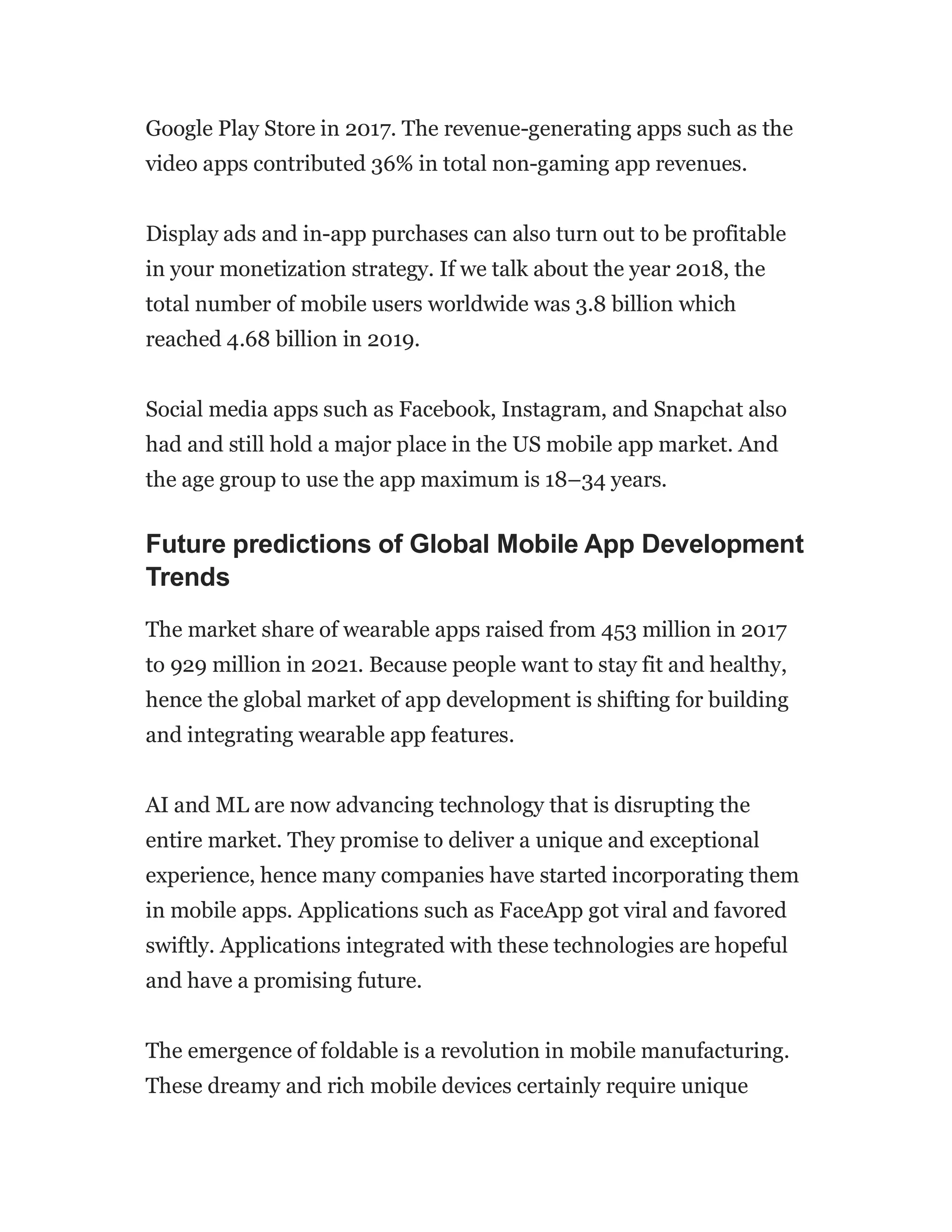 Google Play Store in 2017. The revenue-generating apps such as the
video apps contributed 36% in total non-gaming app revenues.
Display ads and in-app purchases can also turn out to be profitable
in your monetization strategy. If we talk about the year 2018, the
total number of mobile users worldwide was 3.8 billion which
reached 4.68 billion in 2019.
Social media apps such as Facebook, Instagram, and Snapchat also
had and still hold a major place in the US mobile app market. And
the age group to use the app maximum is 18–34 years.
Future predictions of Global Mobile App Development
Trends
The market share of wearable apps raised from 453 million in 2017
to 929 million in 2021. Because people want to stay fit and healthy,
hence the global market of app development is shifting for building
and integrating wearable app features.
AI and ML are now advancing technology that is disrupting the
entire market. They promise to deliver a unique and exceptional
experience, hence many companies have started incorporating them
in mobile apps. Applications such as FaceApp got viral and favored
swiftly. Applications integrated with these technologies are hopeful
and have a promising future.
The emergence of foldable is a revolution in mobile manufacturing.
These dreamy and rich mobile devices certainly require unique
 