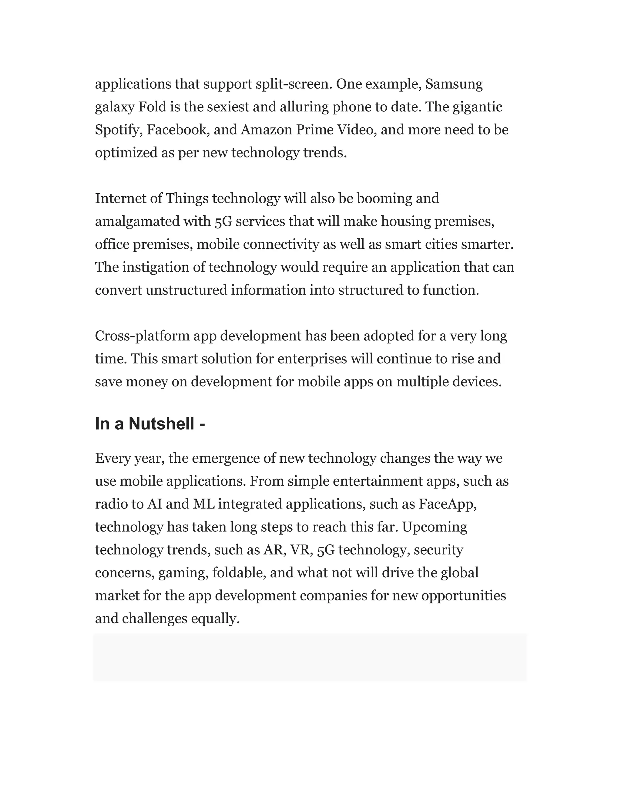 applications that support split-screen. One example, Samsung
galaxy Fold is the sexiest and alluring phone to date. The gigantic
Spotify, Facebook, and Amazon Prime Video, and more need to be
optimized as per new technology trends.
Internet of Things technology will also be booming and
amalgamated with 5G services that will make housing premises,
office premises, mobile connectivity as well as smart cities smarter.
The instigation of technology would require an application that can
convert unstructured information into structured to function.
Cross-platform app development has been adopted for a very long
time. This smart solution for enterprises will continue to rise and
save money on development for mobile apps on multiple devices.
In a Nutshell -
Every year, the emergence of new technology changes the way we
use mobile applications. From simple entertainment apps, such as
radio to AI and ML integrated applications, such as FaceApp,
technology has taken long steps to reach this far. Upcoming
technology trends, such as AR, VR, 5G technology, security
concerns, gaming, foldable, and what not will drive the global
market for the app development companies for new opportunities
and challenges equally.
 