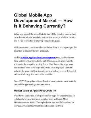 Global Mobile App
Development Market — How
is it Behaving Currently?
When you look at the stats, Statista shared the count of mobile-first
time downloads worldwide in 2017 which were 178.1 billion in 2017
and it was forecasted to grow up to 258.2 by 2022.
With these stats, you can understand that there is no stopping to the
adoption of the mobile-first approach.
In this Mobile Application Development race, Android users
have outperformed the adoption of iOS users. App Annie was the
witness to the adoption stating that 70% of the mobile apps were
downloaded from the Google Play store. This displayed the total
value in the year 2017 for Android apps, which were recorded as 3.8
million while App Store recorded 2 million.
Since COVID-19 spiked with agility, the consequences were faced by
the mobile app development companies.
Market Value of Apps Post Covid-19
Despite the pandemic, a few productivity apps for organizations to
collaborate became the most popular, such as Google Meet,
Microsoft teams, Zoom. These platforms also enabled students to
stay connected to their mentors and continue to train.
 