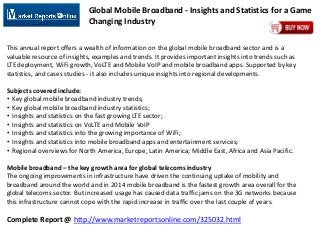 Complete Report @ http://www.marketreportsonline.com/325032.html
Global Mobile Broadband - Insights and Statistics for a Game
Changing Industry
This annual report offers a wealth of information on the global mobile broadband sector and is a
valuable resource of insights, examples and trends. It provides important insights into trends such as
LTE deployment, WiFi growth, VoLTE and Mobile VoIP and mobile broadband apps. Supported by key
statistics, and cases studies - it also includes unique insights into regional developments.
Subjects covered include:
• Key global mobile broadband industry trends;
• Key global mobile broadband industry statistics;
• Insights and statistics on the fast growing LTE sector;
• Insights and statistics on VoLTE and Mobile VoIP
• Insights and statistics into the growing importance of WiFi;
• Insights and statistics into mobile broadband apps and entertainment services;
• Regional overviews for North America, Europe, Latin America; Middle East, Africa and Asia Pacific.
Mobile broadband – the key growth area for global telecoms industry
The ongoing improvements in infrastructure have driven the continuing uptake of mobility and
broadband around the world and in 2014 mobile broadband is the fastest growth area overall for the
global telecoms sector. But increased usage has caused data traffic jams on the 3G networks because
this infrastructure cannot cope with the rapid increase in traffic over the last couple of years.
 