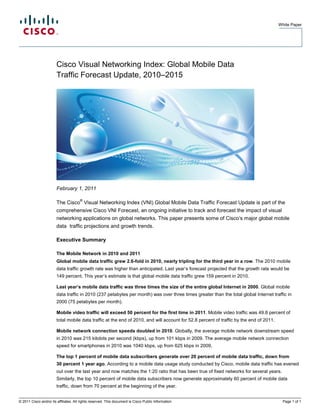 White Paper




                        Cisco Visual Networking Index: Global Mobile Data
                        Traffic Forecast Update, 2010–2015




                        February 1, 2011

                                       ®
                        The Cisco Visual Networking Index (VNI) Global Mobile Data Traffic Forecast Update is part of the
                        comprehensive Cisco VNI Forecast, an ongoing initiative to track and forecast the impact of visual
                        networking applications on global networks. This paper presents some of Cisco’s major global mobile
                        data traffic projections and growth trends.

                        Executive Summary

                        The Mobile Network in 2010 and 2011
                        Global mobile data traffic grew 2.6-fold in 2010, nearly tripling for the third year in a row. The 2010 mobile
                        data traffic growth rate was higher than anticipated. Last year’s forecast projected that the growth rate would be
                        149 percent. This year’s estimate is that global mobile data traffic grew 159 percent in 2010.

                        Last year’s mobile data traffic was three times the size of the entire global Internet in 2000. Global mobile
                        data traffic in 2010 (237 petabytes per month) was over three times greater than the total global Internet traffic in
                        2000 (75 petabytes per month).

                        Mobile video traffic will exceed 50 percent for the first time in 2011. Mobile video traffic was 49.8 percent of
                        total mobile data traffic at the end of 2010, and will account for 52.8 percent of traffic by the end of 2011.

                        Mobile network connection speeds doubled in 2010. Globally, the average mobile network downstream speed
                        in 2010 was 215 kilobits per second (kbps), up from 101 kbps in 2009. The average mobile network connection
                        speed for smartphones in 2010 was 1040 kbps, up from 625 kbps in 2009.

                        The top 1 percent of mobile data subscribers generate over 20 percent of mobile data traffic, down from
                        30 percent 1 year ago. According to a mobile data usage study conducted by Cisco, mobile data traffic has evened
                        out over the last year and now matches the 1:20 ratio that has been true of fixed networks for several years.
                        Similarly, the top 10 percent of mobile data subscribers now generate approximately 60 percent of mobile data
                        traffic, down from 70 percent at the beginning of the year.


© 2011 Cisco and/or its affiliates. All rights reserved. This document is Cisco Public Information.                                        Page 1 of 1
 
