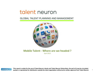 1
Mobile Talent - Where are we headed ?
April 2013
This report is solely for the use of Talent Neuron clients and Talent Neuron Subscribers. No part of it may be circulated,
quoted, or reproduced for distribution outside the client organization without prior written approval from Talent Neuron.
 