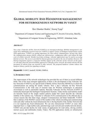 International Journal of Next-Generation Networks (IJNGN) Vol.5, No.3, September 2013
DOI : 10.5121/ijngn.2013.5302 23
GLOBAL MOBILITY AND HANDOVER MANAGEMENT
FOR HETEROGENEOUS NETWORK IN VANET
Ravi Shankar Shukla1
, Neeraj Tyagi2
1
Department of Computer Science and Engineering & IT, Invertis University, Bareilly,
India
2
Department of Computer Science & Engineering, MNNIT, Allahabad, India
ABSTRACT
Now a day’s Vehicular Ad Hoc Network (VANET) is an emerging technology. Mobility management is one
of the most challenging research issues for VANETs to support variety of intelligent transportation system
(ITS) applications. VANETs are getting importance for inter-vehicle communication, because they allow
the communication among vehicles without any infrastructure, configuration effort, and without the high
costs of cellular networks. Besides local data exchange, vehicular applications may be used to accessing
Internet services. The access is provided by Internet gateways located on the site of roadside. However, the
Internet integration requires a respective mobility support of the vehicular ad hoc network. In this paper
we will study about the network mobility approach in vehicular ad hoc network; the model will describe the
movement of vehicles from one network to other network. The proposed handover scheme reduces the
handover latency, packet loss signaling overhead.
Keywords: VANET, handoff, NEMO, FMIPv6.
1. INTRODUCTION
The improvement of the network technologies has provided the use of them in several different
fields. One of the most emergent applications of them is the development of the Vehicular Ad-
hoc Networks (VANETs), one special kind of Mobile Ad-hoc Networks (MANETs) in which the
communications are among the nearby vehicles. Now a day’s vehicular Ad Hoc Network
Communication is the wide area of research topic for Wireless technologies in education
environment as well as automobile industry. Basically Vehicular Ad Hoc Network (VANET’s)
technically based upon the Intelligent Transportation Systems. Today mostly used mobility model
are basically based on the simple random patterns model that cannot describe the vehicular
mobility in the realistic way. Vehicular to vehicular (V2V) communication is the efficient due to
various reasons like that short range, cheapest Communication and better bandwidth. VANET
that is subclass of the MANET consist of the number of the vehicle travelling and communicating
with each other without the fixed infrastructure this is the big benefit of the Ad Hoc Network that
it is not required any fixed infrastructure. We can also characterized VANET on some other
important basis i.e. high mobile node, potential large scale network and variable network density.
VANET also provide facility for wide variety of applications for road safety, driving comfort,
internet access and multimedia (Audio, Video). The ITS applications mostly on infrastructure
 
