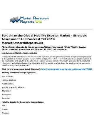 Scrutinize the Global Mobility Scooter Market - Strategic
Assessment And Forecast Till 2021:
MarketResearchReports.Biz
MarketResearchReports.Biz has announced addition of new report “Global Mobility Scooter
Market - Strategic Assessment And Forecast Till 2021” to its database.
Mobility Scooter Market – Report Highlights
The Worldwide Mobility Scooter market research report covers the present scenario and the growth prospects
of the Worldwide Mobility Scooter Market for the period 2015 – 2021. The report provides in-depth analysis of
the market size and growth of the Worldwide Mobility Scooter market. This report also provides the detailed
information and data analysis of the Worldwide Mobility scooter market about the leading market segments
based on design and geographies.
Click here to know more about this report: http://www.marketresearchreports.biz/analysis/778315
Mobility Scooter by Design Type/Size
Boot Scooters
Mid-size Scooters
Road Scooters
Mobility Scooter by Wheels
3-Wheeled
4-Wheeled
5-wheeled
Mobility Scooter by Geography Segmentation
APAC
Europe
Americas
 