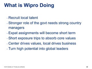 What is Wipro Doing

     – Recruit local talent
     – Stronger role of the govt needs strong country
       managers
     – Expat assignments will become short term
     – Short exposure trips to absorb core values
     – Center drives values, local drives business
     – Turn high potential into global leaders




© 2010 Deloitte LLP. Private and confidential           22
 