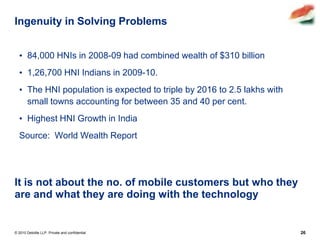 Ingenuity in Solving Problems


  • 84,000 HNIs in 2008-09 had combined wealth of $310 billion
  • 1,26,700 HNI Indians in 2009-10.
  • The HNI population is expected to triple by 2016 to 2.5 lakhs with
    small towns accounting for between 35 and 40 per cent.
  • Highest HNI Growth in India
  Source: World Wealth Report




It is not about the no. of mobile customers but who they
are and what they are doing with the technology


© 2010 Deloitte LLP. Private and confidential                            26
 