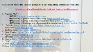 Mentioned below the links of global medicine regulatory authorities’ websites:
Ministries of health websites in Africa & Eastern Mediterranean
1. Algeria: MOH:
💫MOH: https://www.sante-dz.com/
💫Ministry of pharmaceutical industry: https://miph.gov.dz/
💫National Agency of Pharmaceutical Products (https://anpp.dz/)
💫Ministry of industry and pharmaceutical production (https://lnkd.in/dcz3KYEa)
2. Bahrain: https://www.nhra.bh/ https://www.moh.gov.bh/
3. Botswana: www.moh.gov.bw
4. Burkina Faso: www.sante.gov.bf
5. Cote d'ivoire: https://www.dpml.ci/fr/liste-document-public-medicament?page=1
6. Egypt: www.edaegypt.gov.eg
7. Ethiopia: www.fmhaca.gov.et
8. Ghana: https://fdaghana.gov.gh/index.php/operational-guidelines-2/
9. GHC: http://ghc.sa/en-us/
10.Iran: http://imed.ir/ http://behdasht.gov.ir/
11.Iraq: http://www.kimadia.iq/ https://moh.gov.iq/
 