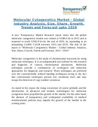 Molecular Cytogenetics Market - Global
Industry Analysis, Size, Share, Growth,
Trends and Forecast upto 2019
A new Transparency Market Research report states that the global
molecular cytogenetics market was valued at US$0.4 bn in 2012 and is
expected to reach US$1.9 bn by the end of 2019, by expanding at an
astounding 23.40% CAGR between 2013 and 2019. The title of the
report is “Molecular Cytogenetics Market - Global Industry Analysis,
Size, Share, Growth, Trends and Forecast, 2013 - 2019.”
Molecular cytogenetics is the study of chromosomal structures by using
molecular techniques. It is an indispensable tool utilized for the research
and diagnosis of various chromosomal aberrations. Molecular
techniques provide a combination of cytological and molecular
approaches for diagnosis and research. These techniques are preferred
over the conventionally utilized banding techniques owing to the fact
that conventional techniques present low resolution level and may
escape the detection of copy number variations.
As stated in the report, the rising occurrence of cancer globally and the
introduction of advanced and modern technologies for molecular
cytogenesis have propelled the growth of the market. On the other hand,
the absence of transparency and widespread availability of medical
reimbursement policies may impede the growth of the market in the
coming years.
 