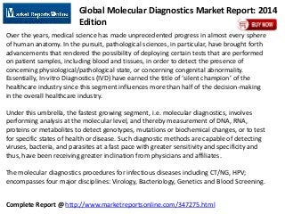 Complete Report @ http://www.marketreportsonline.com/347275.html
Global Molecular Diagnostics Market Report: 2014
Edition
Over the years, medical science has made unprecedented progress in almost every sphere
of human anatomy. In the pursuit, pathological sciences, in particular, have brought forth
advancements that rendered the possibility of deploying certain tests that are performed
on patient samples, including blood and tissues, in order to detect the presence of
concerning physiological/pathological state, or concerning congenital abnormality.
Essentially, In-vitro Diagnostics (IVD) have earned the title of ‘silent champion’ of the
healthcare industry since this segment influences more than half of the decision-making
in the overall healthcare industry.
Under this umbrella, the fastest growing segment, i.e. molecular diagnostics, involves
performing analysis at the molecular level, and thereby measurement of DNA, RNA,
proteins or metabolites to detect genotypes, mutations or biochemical changes, or to test
for specific states of health or disease. Such diagnostic methods are capable of detecting
viruses, bacteria, and parasites at a fast pace with greater sensitivity and specificity and
thus, have been receiving greater inclination from physicians and affiliates.
The molecular diagnostics procedures for infectious diseases including CT/NG, HPV;
encompasses four major disciplines: Virology, Bacteriology, Genetics and Blood Screening.
 