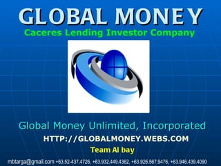 GLOBAL MONEY Global Money Unlimited, Incorporated HTTP://GLOBALMONEY.WEBS.COM Caceres Lending Investor Company   Team Albay mbtarga@gmail.com  +63.52-437.4726, +63.932.449.4362, +63.926.567.9476, +63.946.439.4090 