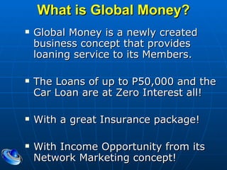 What is Global Money? Global Money is a newly created business concept that provides loaning service to its Members. The Loans of up to P50,000 and the Car Loan are at Zero Interest all! With a great Insurance package! With Income Opportunity from its Network Marketing concept! 