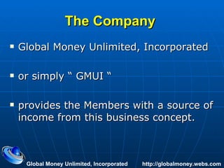 The Company   Global Money Unlimited, Incorporated or simply “ GMUI “ provides the Members with a source of income from this business concept. Global Money Unlimited, Incorporated  http://globalmoney.webs.com 