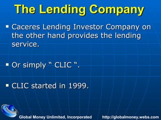 The Lending Company   Caceres Lending Investor Company on the other hand provides the lending service. Or simply “ CLIC “. CLIC started in 1999. Global Money Unlimited, Incorporated  http://globalmoney.webs.com 